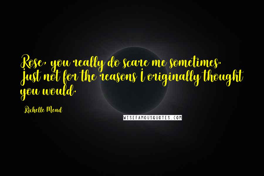 Richelle Mead Quotes: Rose, you really do scare me sometimes. Just not for the reasons I originally thought you would.