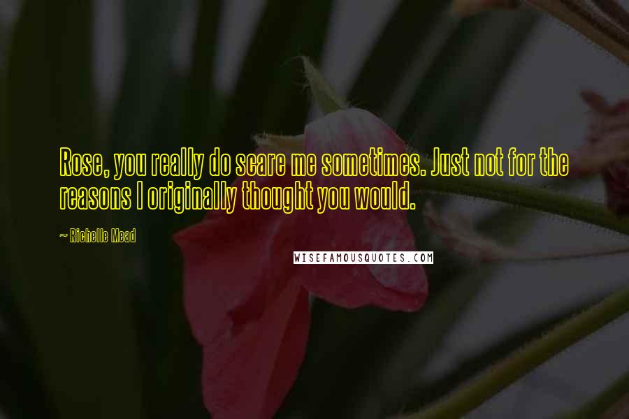 Richelle Mead Quotes: Rose, you really do scare me sometimes. Just not for the reasons I originally thought you would.