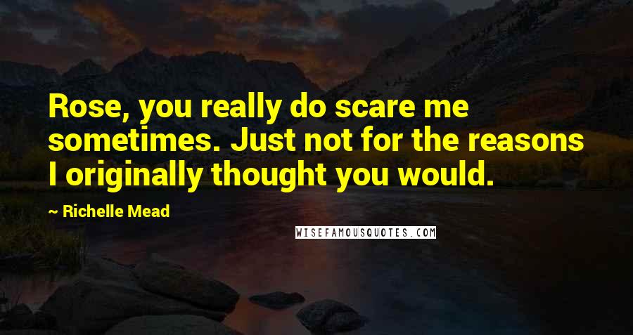 Richelle Mead Quotes: Rose, you really do scare me sometimes. Just not for the reasons I originally thought you would.