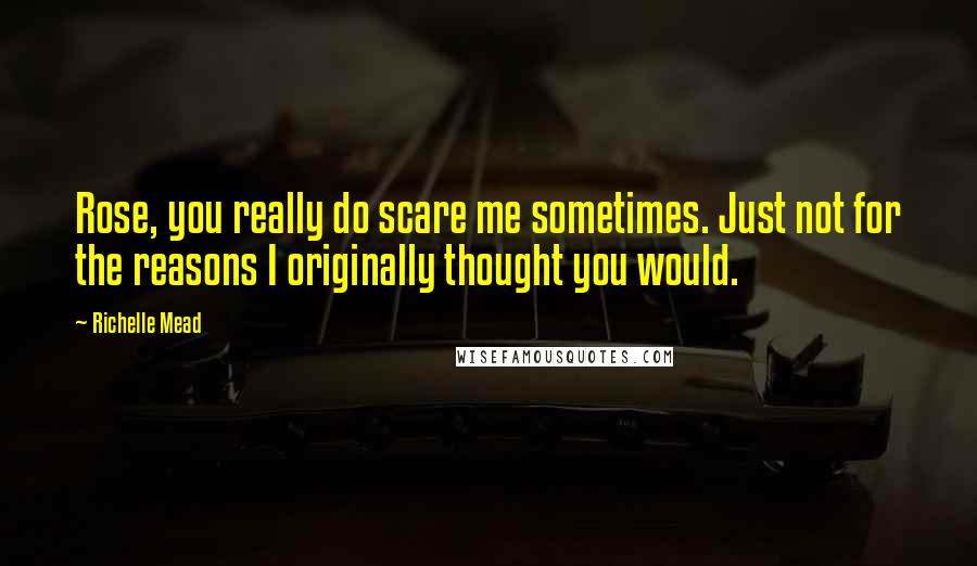 Richelle Mead Quotes: Rose, you really do scare me sometimes. Just not for the reasons I originally thought you would.