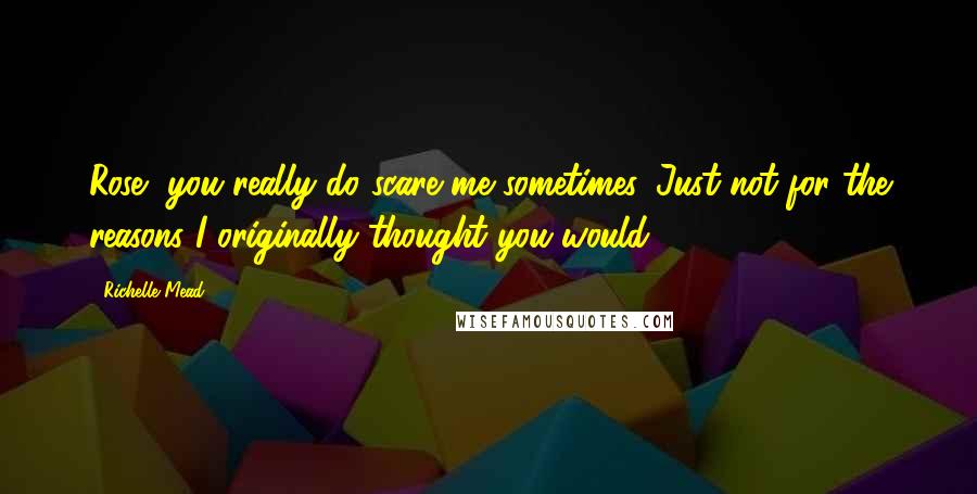 Richelle Mead Quotes: Rose, you really do scare me sometimes. Just not for the reasons I originally thought you would.