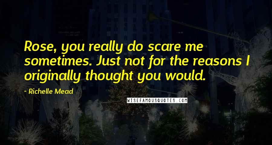 Richelle Mead Quotes: Rose, you really do scare me sometimes. Just not for the reasons I originally thought you would.