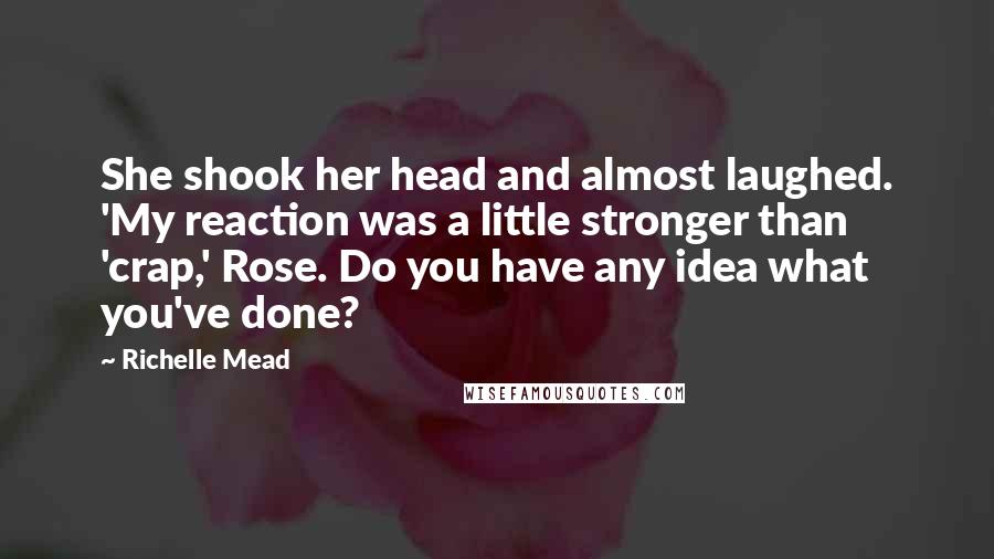 Richelle Mead Quotes: She shook her head and almost laughed. 'My reaction was a little stronger than 'crap,' Rose. Do you have any idea what you've done?