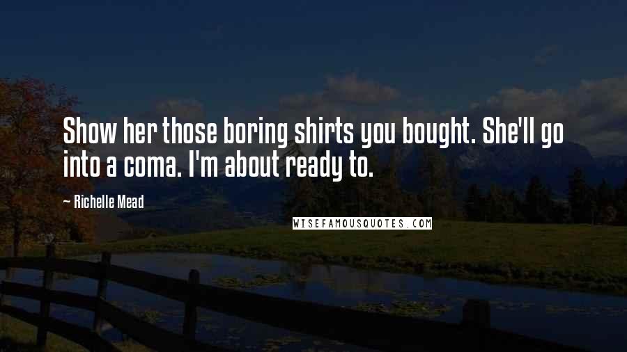 Richelle Mead Quotes: Show her those boring shirts you bought. She'll go into a coma. I'm about ready to.