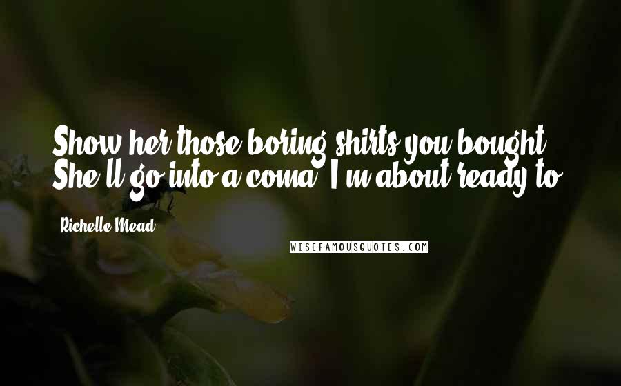 Richelle Mead Quotes: Show her those boring shirts you bought. She'll go into a coma. I'm about ready to.