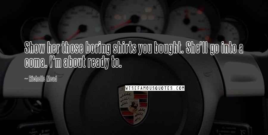 Richelle Mead Quotes: Show her those boring shirts you bought. She'll go into a coma. I'm about ready to.