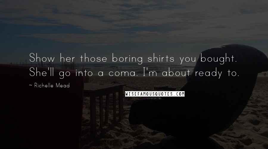 Richelle Mead Quotes: Show her those boring shirts you bought. She'll go into a coma. I'm about ready to.