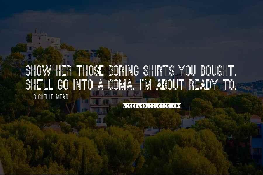 Richelle Mead Quotes: Show her those boring shirts you bought. She'll go into a coma. I'm about ready to.