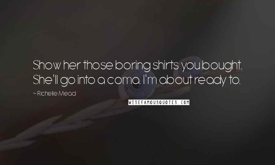 Richelle Mead Quotes: Show her those boring shirts you bought. She'll go into a coma. I'm about ready to.