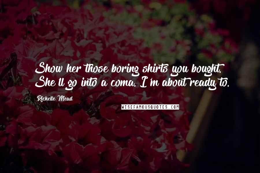 Richelle Mead Quotes: Show her those boring shirts you bought. She'll go into a coma. I'm about ready to.