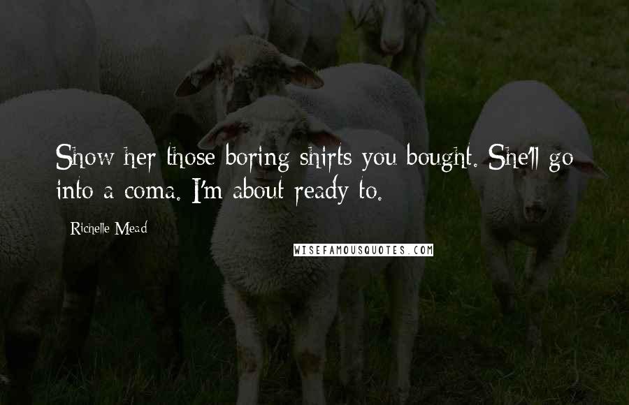Richelle Mead Quotes: Show her those boring shirts you bought. She'll go into a coma. I'm about ready to.