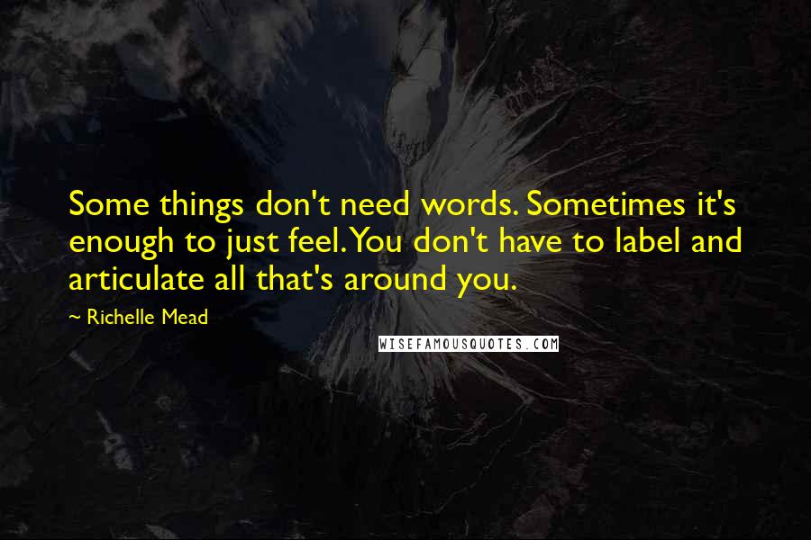 Richelle Mead Quotes: Some things don't need words. Sometimes it's enough to just feel. You don't have to label and articulate all that's around you.