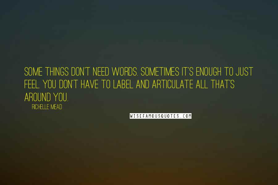 Richelle Mead Quotes: Some things don't need words. Sometimes it's enough to just feel. You don't have to label and articulate all that's around you.