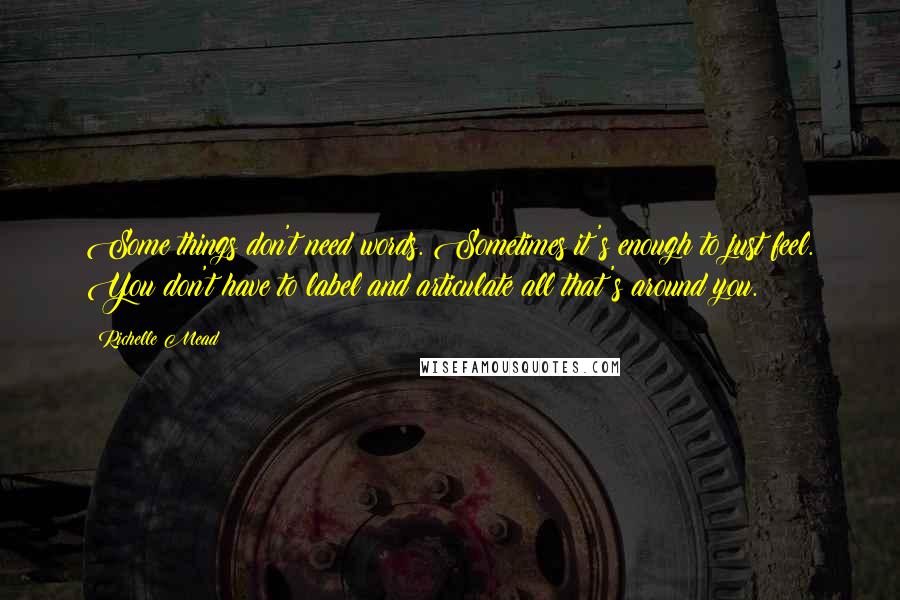 Richelle Mead Quotes: Some things don't need words. Sometimes it's enough to just feel. You don't have to label and articulate all that's around you.