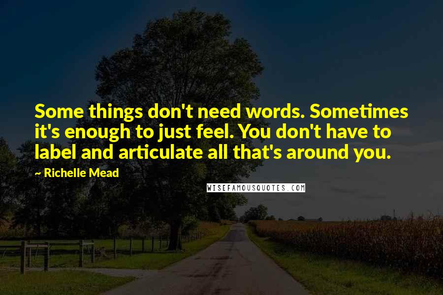 Richelle Mead Quotes: Some things don't need words. Sometimes it's enough to just feel. You don't have to label and articulate all that's around you.