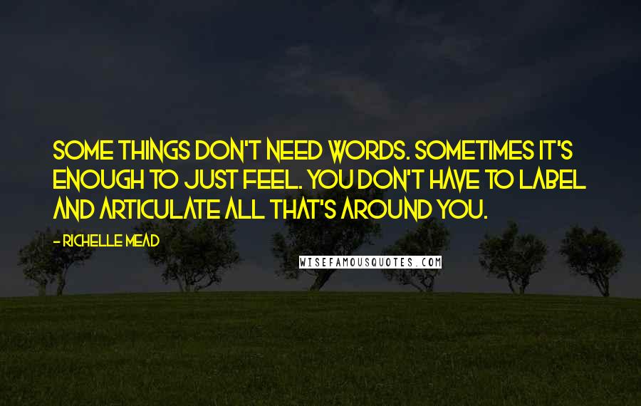 Richelle Mead Quotes: Some things don't need words. Sometimes it's enough to just feel. You don't have to label and articulate all that's around you.