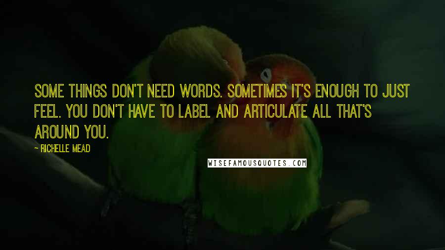 Richelle Mead Quotes: Some things don't need words. Sometimes it's enough to just feel. You don't have to label and articulate all that's around you.