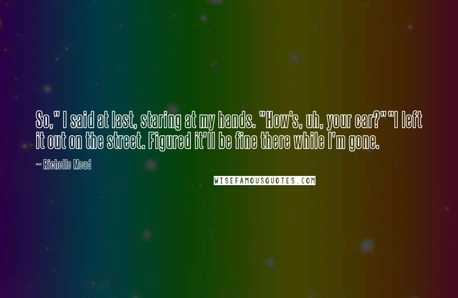 Richelle Mead Quotes: So," I said at last, staring at my hands. "How's, uh, your car?""I left it out on the street. Figured it'll be fine there while I'm gone.