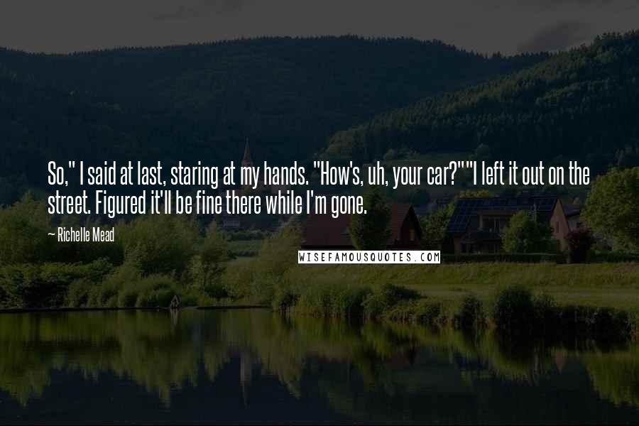 Richelle Mead Quotes: So," I said at last, staring at my hands. "How's, uh, your car?""I left it out on the street. Figured it'll be fine there while I'm gone.