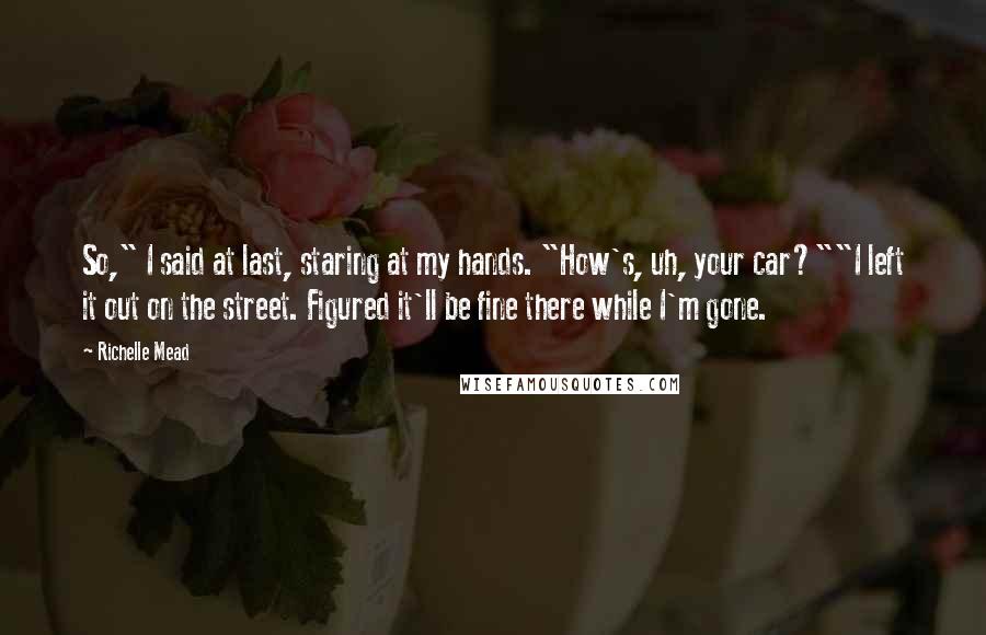 Richelle Mead Quotes: So," I said at last, staring at my hands. "How's, uh, your car?""I left it out on the street. Figured it'll be fine there while I'm gone.