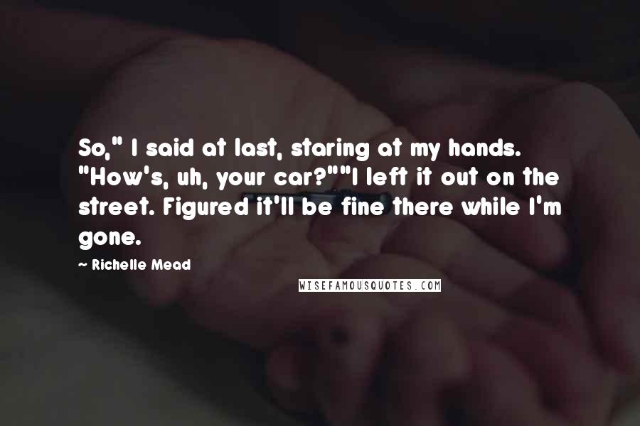 Richelle Mead Quotes: So," I said at last, staring at my hands. "How's, uh, your car?""I left it out on the street. Figured it'll be fine there while I'm gone.