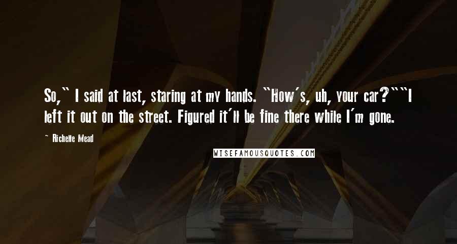 Richelle Mead Quotes: So," I said at last, staring at my hands. "How's, uh, your car?""I left it out on the street. Figured it'll be fine there while I'm gone.