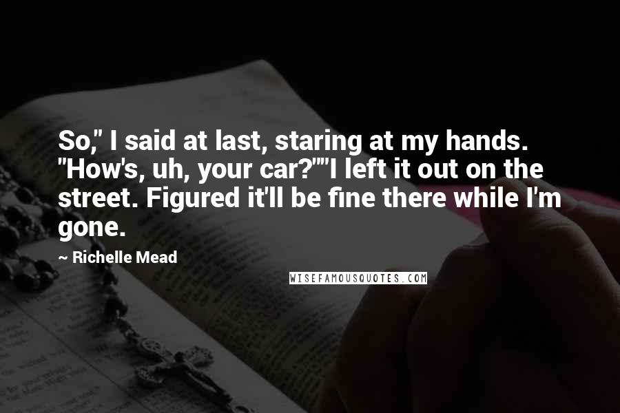 Richelle Mead Quotes: So," I said at last, staring at my hands. "How's, uh, your car?""I left it out on the street. Figured it'll be fine there while I'm gone.