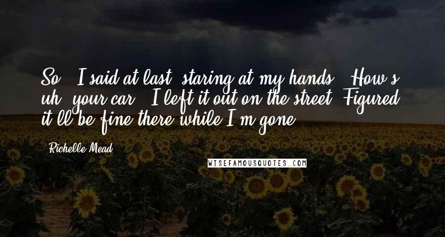 Richelle Mead Quotes: So," I said at last, staring at my hands. "How's, uh, your car?""I left it out on the street. Figured it'll be fine there while I'm gone.