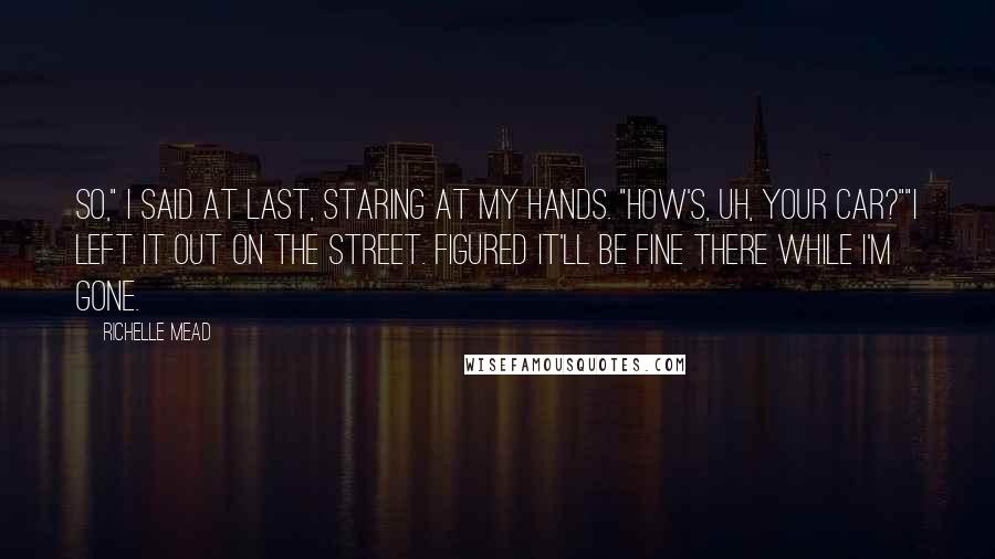 Richelle Mead Quotes: So," I said at last, staring at my hands. "How's, uh, your car?""I left it out on the street. Figured it'll be fine there while I'm gone.