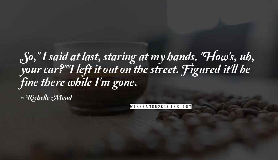 Richelle Mead Quotes: So," I said at last, staring at my hands. "How's, uh, your car?""I left it out on the street. Figured it'll be fine there while I'm gone.