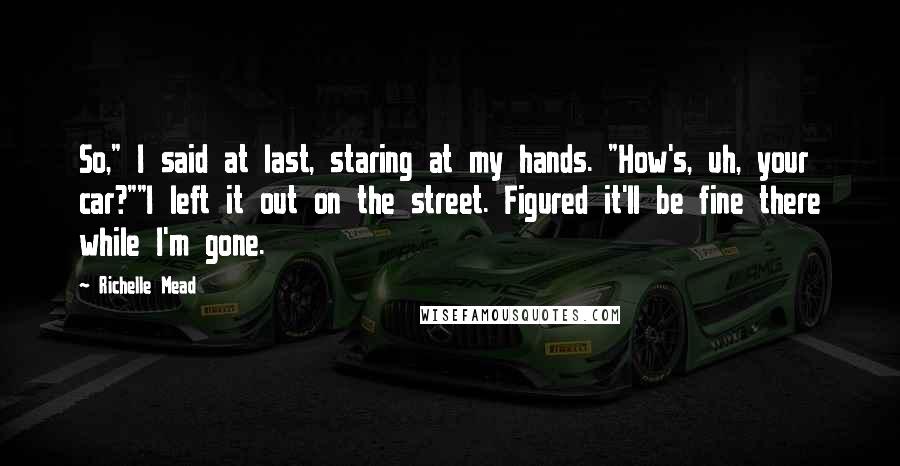 Richelle Mead Quotes: So," I said at last, staring at my hands. "How's, uh, your car?""I left it out on the street. Figured it'll be fine there while I'm gone.