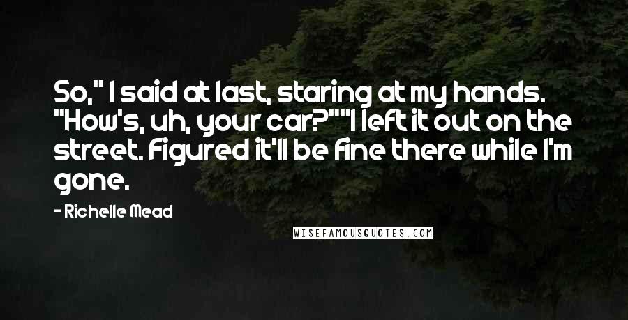 Richelle Mead Quotes: So," I said at last, staring at my hands. "How's, uh, your car?""I left it out on the street. Figured it'll be fine there while I'm gone.