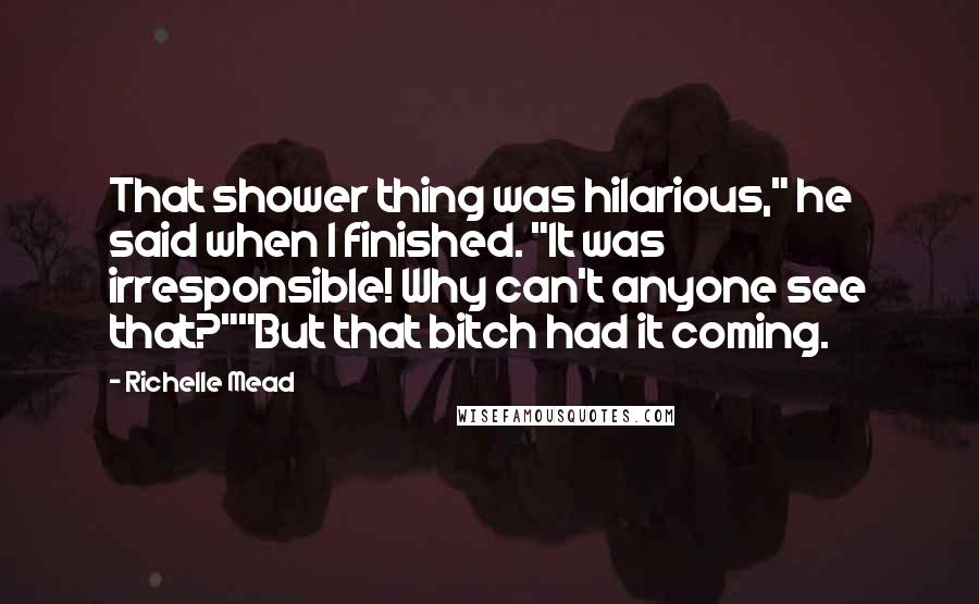 Richelle Mead Quotes: That shower thing was hilarious," he said when I finished. "It was irresponsible! Why can't anyone see that?""But that bitch had it coming.