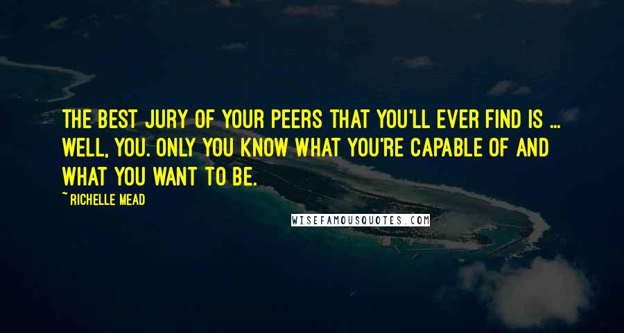 Richelle Mead Quotes: The best jury of your peers that you'll ever find is ... well, you. Only you know what you're capable of and what you want to be.