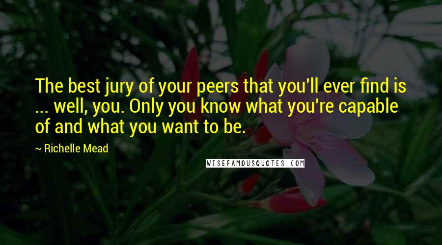 Richelle Mead Quotes: The best jury of your peers that you'll ever find is ... well, you. Only you know what you're capable of and what you want to be.