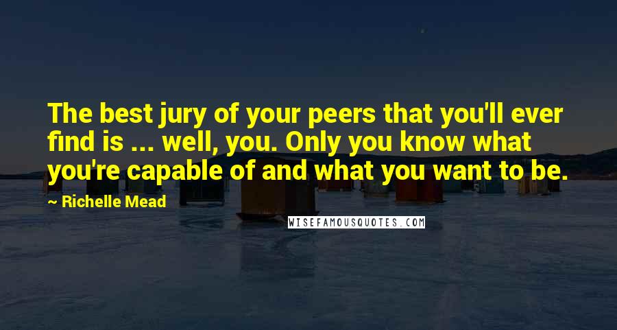 Richelle Mead Quotes: The best jury of your peers that you'll ever find is ... well, you. Only you know what you're capable of and what you want to be.