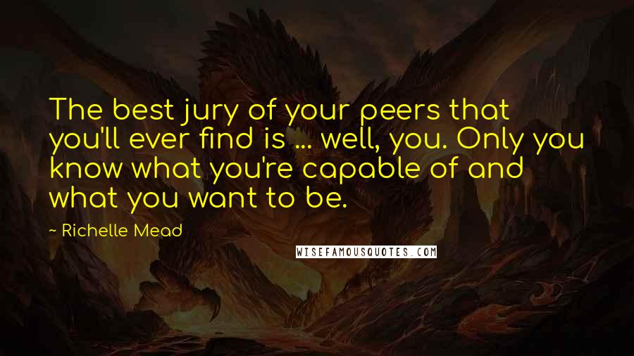 Richelle Mead Quotes: The best jury of your peers that you'll ever find is ... well, you. Only you know what you're capable of and what you want to be.