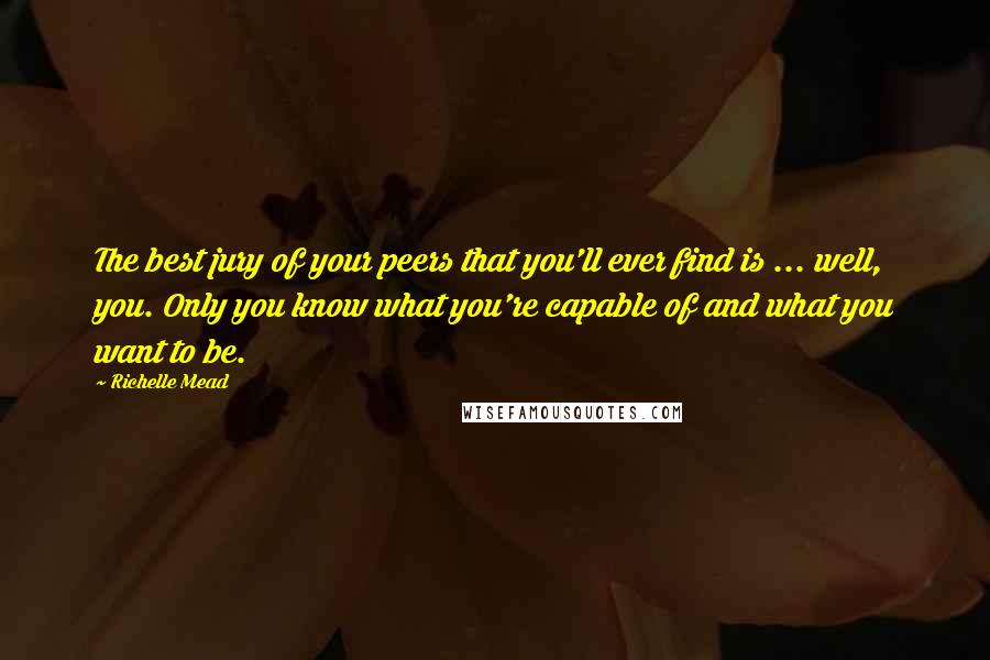 Richelle Mead Quotes: The best jury of your peers that you'll ever find is ... well, you. Only you know what you're capable of and what you want to be.