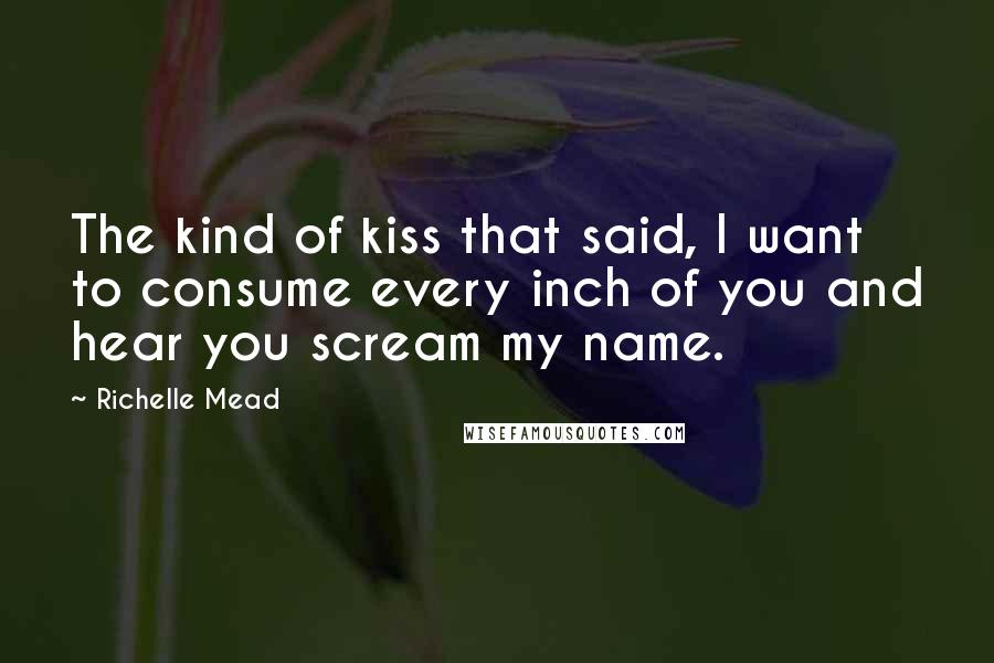 Richelle Mead Quotes: The kind of kiss that said, I want to consume every inch of you and hear you scream my name.