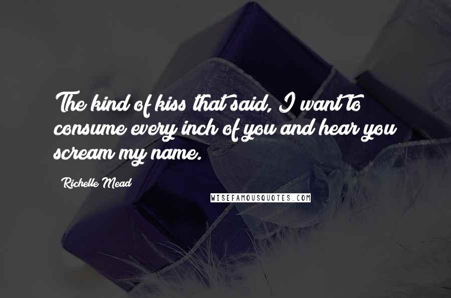 Richelle Mead Quotes: The kind of kiss that said, I want to consume every inch of you and hear you scream my name.