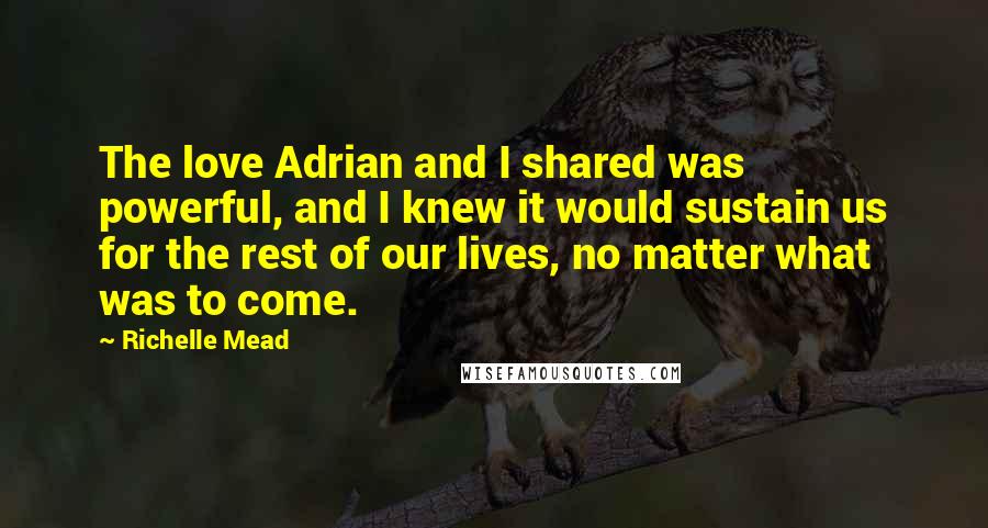 Richelle Mead Quotes: The love Adrian and I shared was powerful, and I knew it would sustain us for the rest of our lives, no matter what was to come.