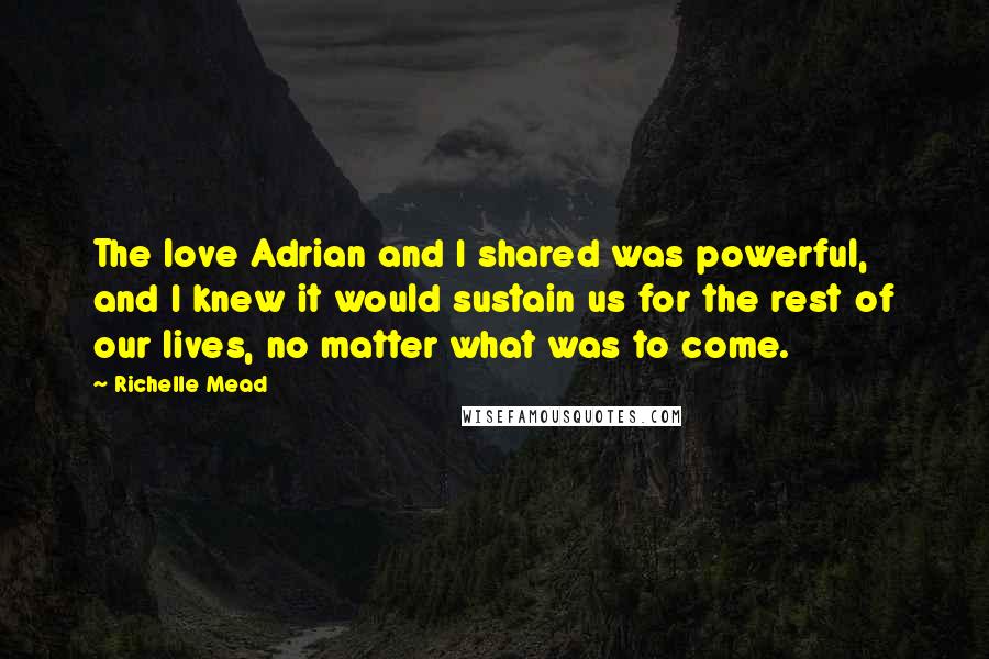 Richelle Mead Quotes: The love Adrian and I shared was powerful, and I knew it would sustain us for the rest of our lives, no matter what was to come.