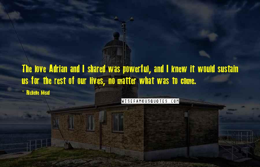 Richelle Mead Quotes: The love Adrian and I shared was powerful, and I knew it would sustain us for the rest of our lives, no matter what was to come.