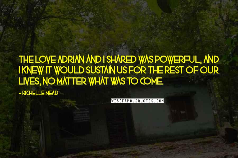 Richelle Mead Quotes: The love Adrian and I shared was powerful, and I knew it would sustain us for the rest of our lives, no matter what was to come.