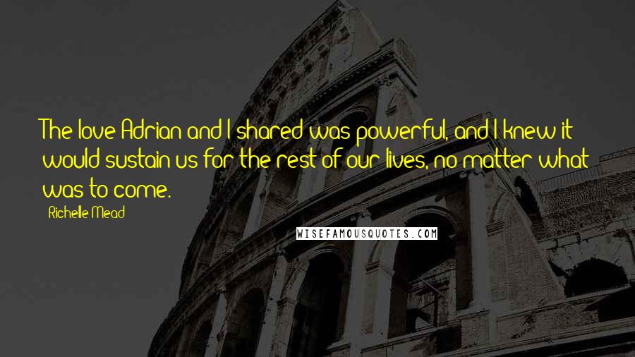 Richelle Mead Quotes: The love Adrian and I shared was powerful, and I knew it would sustain us for the rest of our lives, no matter what was to come.