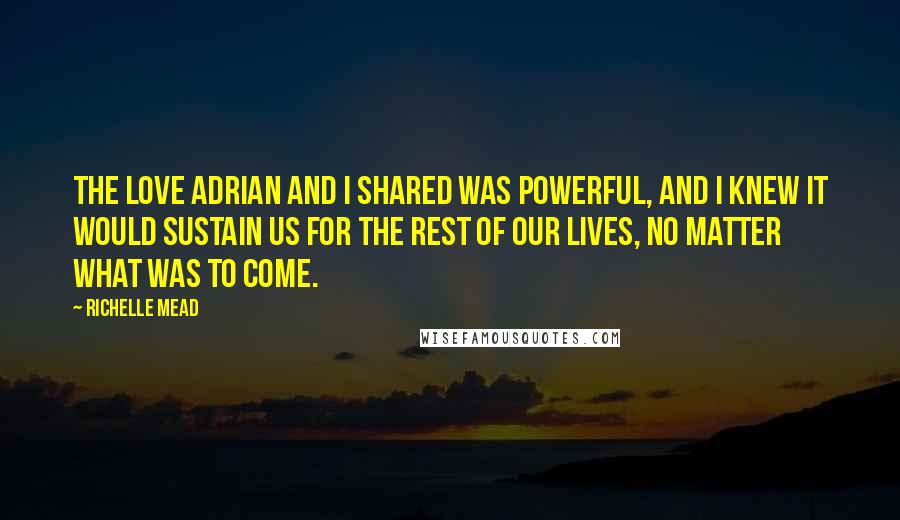 Richelle Mead Quotes: The love Adrian and I shared was powerful, and I knew it would sustain us for the rest of our lives, no matter what was to come.