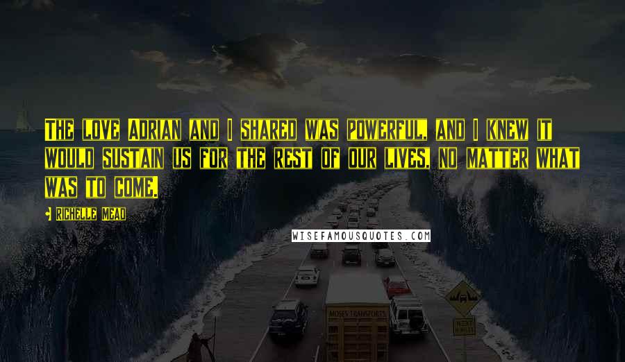 Richelle Mead Quotes: The love Adrian and I shared was powerful, and I knew it would sustain us for the rest of our lives, no matter what was to come.