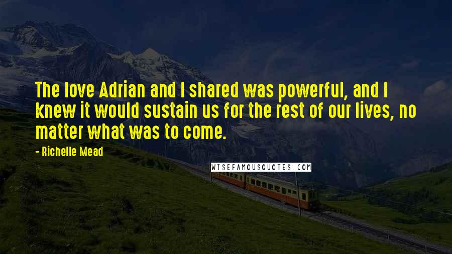 Richelle Mead Quotes: The love Adrian and I shared was powerful, and I knew it would sustain us for the rest of our lives, no matter what was to come.