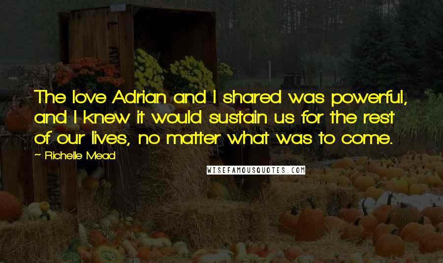 Richelle Mead Quotes: The love Adrian and I shared was powerful, and I knew it would sustain us for the rest of our lives, no matter what was to come.