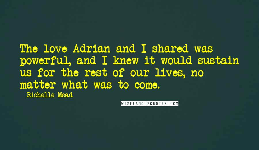 Richelle Mead Quotes: The love Adrian and I shared was powerful, and I knew it would sustain us for the rest of our lives, no matter what was to come.